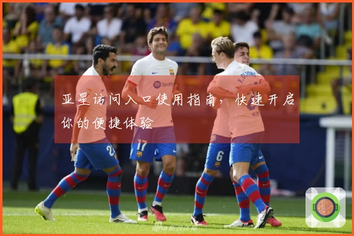 亚星访问入口使用指南，快速开启你的便捷体验