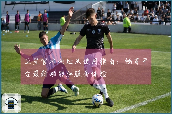 亚星官方地址及使用指南，畅享平台最新功能和服务体验