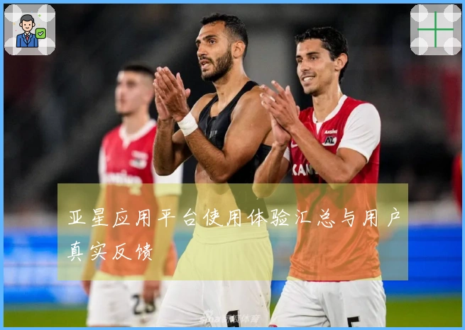 亚星应用平台使用体验汇总与用户真实反馈