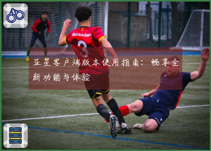 亚星客户端版本使用指南:畅享全新功能与体验
