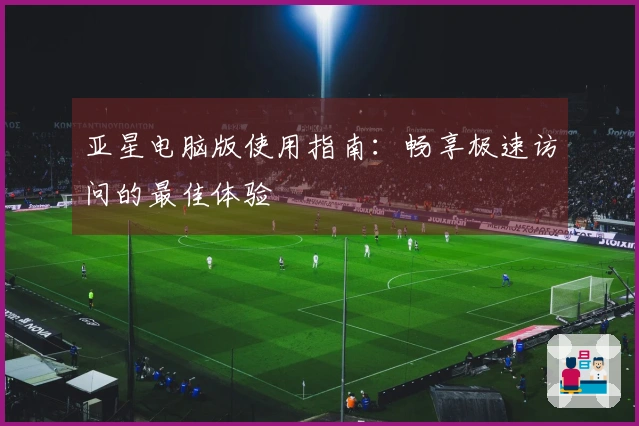 亚星电脑版使用指南：畅享极速访问的最佳体验