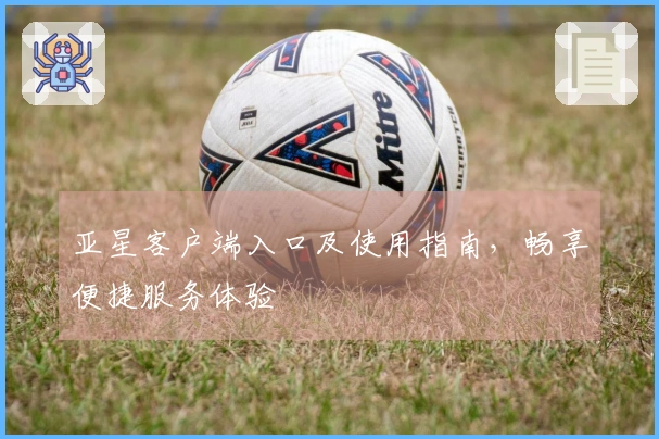 亚星客户端入口及使用指南，畅享便捷服务体验