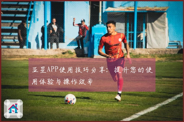 亚星APP使用技巧分享：提升您的使用体验与操作效率